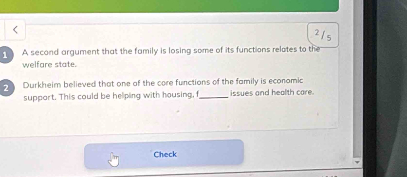 215 
1 A second argument that the family is losing some of its functions relates to the 
welfare state. 
2 Durkheim believed that one of the core functions of the family is economic 
support. This could be helping with housing, f_ issues and health care. 
Check