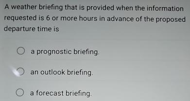 A weather briefing that is provided when the information
requested is 6 or more hours in advance of the proposed
departure time is
a prognostic briefing.
an outlook briefing.
a forecast briefing.