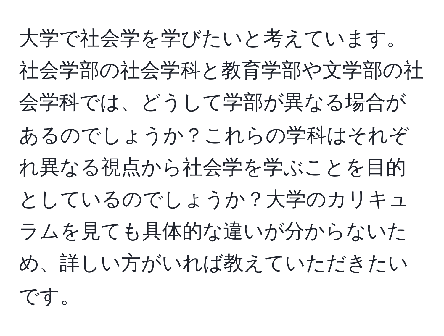 大学で社会学を学びたいと考えています。社会学部の社会学科と教育学部や文学部の社会学科では、どうして学部が異なる場合があるのでしょうか？これらの学科はそれぞれ異なる視点から社会学を学ぶことを目的としているのでしょうか？大学のカリキュラムを見ても具体的な違いが分からないため、詳しい方がいれば教えていただきたいです。