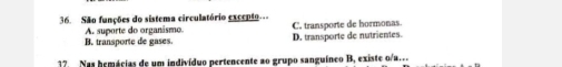 São funções do sistema circulatório excepto
A. suporte do organásmo.
B. transporte de gases. C. transporte de hormonas D. transporte de nutrientes.
17. Nas hemácias de um indivíduo pertencente ao grupo sanguíneo B, existe o/a