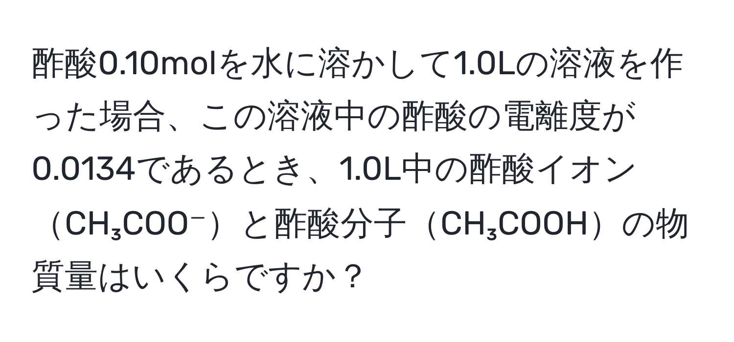 酢酸0.10molを水に溶かして1.0Lの溶液を作った場合、この溶液中の酢酸の電離度が0.0134であるとき、1.0L中の酢酸イオンCH₃COO⁻と酢酸分子CH₃COOHの物質量はいくらですか？