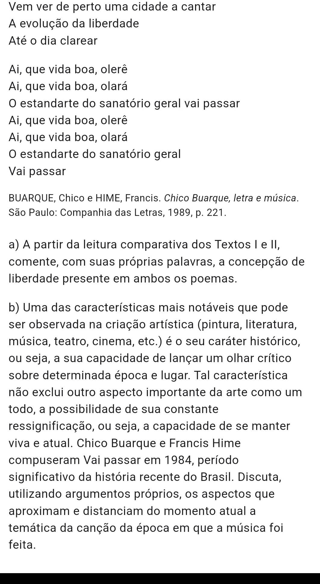 Vem ver de perto uma cidade a cantar
A evolução da liberdade
Até o dia clarear
Ai, que vida boa, olerê
Ai, que vida boa, olará
O estandarte do sanatório geral vai passar
Ai, que vida boa, olerê
Ai, que vida boa, olará
O estandarte do sanatório geral
Vai passar
BUARQUE, Chico e HIME, Francis. Chico Buarque, letra e música.
São Paulo: Companhia das Letras, 1989, p. 221.
a) A partir da leitura comparativa dos Textos I e II,
comente, com suas próprias palavras, a concepção de
liberdade presente em ambos os poemas.
b) Uma das características mais notáveis que pode
ser observada na criação artística (pintura, literatura,
música, teatro, cinema, etc.) é o seu caráter histórico,
ou seja, a sua capacidade de lançar um olhar crítico
sobre determinada época e lugar. Tal característica
não exclui outro aspecto importante da arte como um
todo, a possibilidade de sua constante
ressignificação, ou seja, a capacidade de se manter
viva e atual. Chico Buarque e Francis Hime
compuseram Vai passar em 1984, período
significativo da história recente do Brasil. Discuta,
utilizando argumentos próprios, os aspectos que
aproximam e distanciam do momento atual a
temática da canção da época em que a música foi
feita.