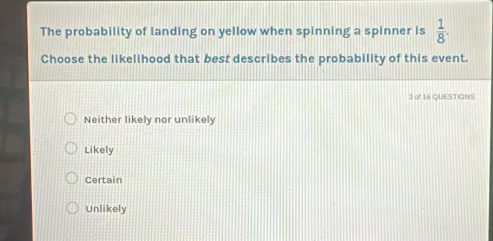 The probability of landing on yellow when spinning a spinner is  1/8 . 
Choose the likelihood that best describes the probability of this event.
3 o 16 QUESTIONS
Neither likely nor unlikely
Likely
Certain
Unlikely