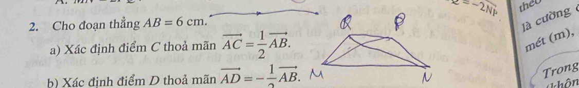 z=-2Nmu
theU 
2. Cho đoạn thẳng AB=6cm. 
là cường 
a) Xác định điểm C thoả mãn vector AC= 1/2 vector AB. 
mét (m), 
b) Xác đinh điểm D thoả mãn vector AD=- 1/2 vector AB. 
Trong 
Thôn