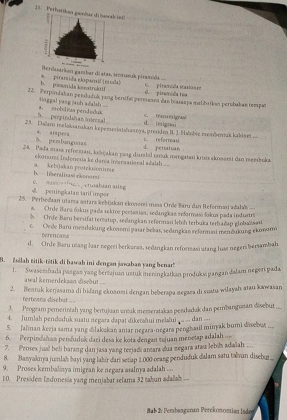 Perhatikan gambar di bawah ini
Berdasarkan gambar di atas, termasuk piramida ....
a.  piramida ekspansif (muda) c. piramida stasioner
b. piramida konstruktif d. piramida tua
22. Perpindahan penduduk yang bersifat permanen dan biasanya melibatkan perubahan tempat
tinggal yang jauh adalah ....
a. mobilitas penduduk c. transmigrasi
b. perpindahan internal d. imigrasi
23. Dalam melaksanakan kepemerintahannya, presiden B. J. Habibie membentuk kabinet ....
a. ampera
c. reformasi
b. pembangunan d. persatuan
24. Pada masa reformasi, kebijakan yang diambil untuk mengatasi krisis ekonomi dan membuka
ekonomi Indonesia ke dunia internasional adalah ....
a. kebijakan proteksionisme
b. liberalisasi ekonomi
c. nasionalsact perusahaan asin
d. peningkatan tarif impor
25. Perbedaan utama antara kebijakan ekonomi masa Orde Baru dan Reformasi adalah ....
a. Orde Baru fokus pada sektor pertanian, sedangkan reformasi fokus pada industri
b. Orde Baru bersifat tertutup, sedangkan reformasi lebih terbuka terhadap globalisasi
c. Orde Baru mendukung ekonomi pasar bebas, sedangkan reformasi mendukung ekonomi
terencana
d. Orde Baru utang luar negeri berkuran, sedangkan reformasi utang luar negeri bertambah
B. Isilah titik-titik di bawah ini dengan jawaban yang benar!
1. Swasembada pangan yang bertujuan untuk meningkatkan produksi pangan dalam negeri pada
awal kemerdekaan disebut ....
2. Bentuk kerjasama di bidang ekonomi dengan beberapa negara di suatu wilayah atau kawasan
tertentu disebut ....
3. Program pemerintah yang bertujuan untuk memeratakan penduduk dan pembangunan disebut ....
4. Jumlah penduduk suatu negara dapat diketahui melalui ... ... dan ....
5. Jalinan kerja sama yang dilakukan antar negara-negara penghasil minyak bumi disebut ....
6. Perpindahan penduduk dari desa ke kota dengan tujuan menetap adalah ....
7. Proses jual beli barang dan jasa yang terjadi antara dua negara atau lebih adalah ....
8. Banyaknya jumlah bayi yang lahir dari setiap 1.000 orang penduduk dalam satu tahun disebut ...
9. Proses kembalinya imigran ke negara asalnya adalah ....
10. Presiden Indonesia yang menjabat selama 32 tahun adalah ....
Bab 2: Pembangunan Perekonomian Indor