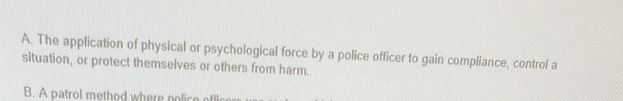 A. The application of physical or psychological force by a police officer to gain compliance, control a
situation, or protect themselves or others from harm.
B. A patrol method where nolice offic