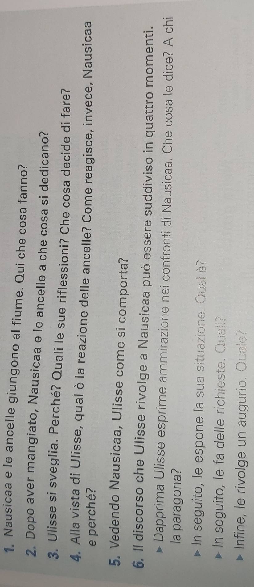 Nausicaa e le ancelle giungono al fiume. Qui che cosa fanno? 
2. Dopo aver mangiato, Nausicaa e le ancelle a che cosa si dedicano? 
3. Ulisse si sveglia. Perché? Quali le sue riflessioni? Che cosa decide di fare? 
4. Alla vista di Ulisse, qual è la reazione delle ancelle? Come reagisce, invece, Nausicaa 
e perché? 
5. Vedendo Nausicaa, Ulisse come si comporta? 
6. Il discorso che Ulisse rivolge a Nausicaa può essere suddiviso in quattro momenti. 
Dapprima Ulisse esprime ammirazione nei confronti di Nausicaa. Che cosa le dice? A chi 
la paragona? 
In seguito, le espone la sua situazione. Qual è? 
In seguito, le fa delle richieste. Quali? 
Infine, le rivolge un augurio. Quale?
