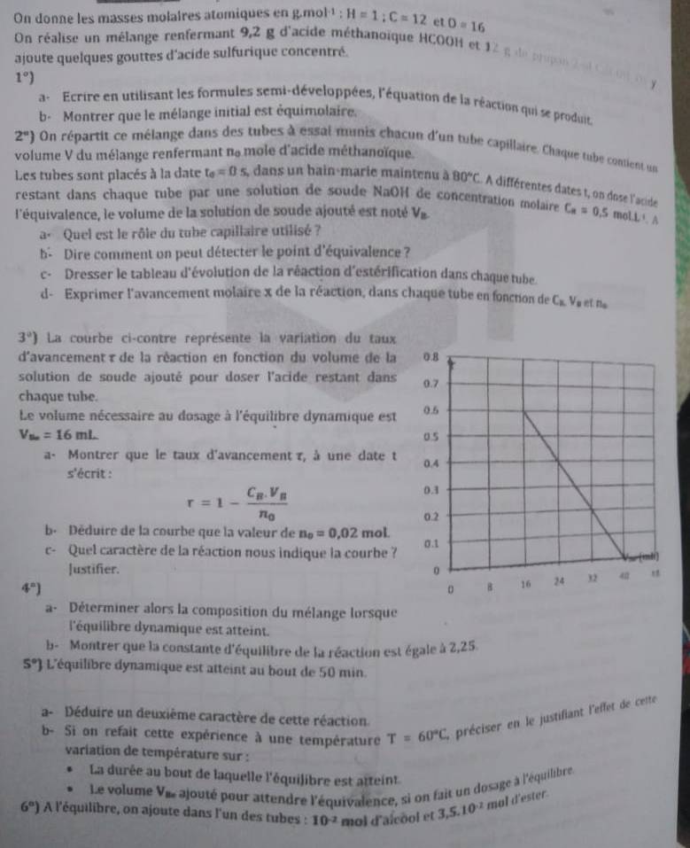 On donne les masses molaires atomiques en g.mol·¹ : H=1;C=12 et 0=16
On réalise un mélange renfermant 9,2 g d'acide méthanoïque HCOOH et 12
ajoute quelques gouttes d'acide sulfurique concentré.
1 g de prupa
1°)
a-  Ecrire en utilisant les formules semi-développées, l'équation de la réaction qui se produit,
b- Montrer que le mélange initial est équimolaire.
2°) On répartit ce mélange dans des tubes à essai munis chacun d'un tube capillaire, Chaque tube contient un
volume V du mélange renfermant ne mole d'acide méthanoïque.
Les tubes sont placés à la date t_0=0s , dans un bain-marie maintenu à 80°C A différentes dates t, on dose l'acide
restant dans chaque tube par une solution de soude NaOH de concentration molaire C_a=0.5
l'équivalence, le volume de la solution de soude ajouté est noté V_n mo LL^1.A
a« Quel est le rôle du tube capillaire utilisé ?
b- Dire comment on peut détecter le point d'équivalence ?
c- Dresser le tableau d'évolution de la réaction d'estérification dans chaque tube
d- Exprimer l'avancement molaire x de la réaction, dans chaque tube en fonction de C_KV_p n_a
3°) La courbe ci-contre représente la variation du taux
d'avancement τde la réaction en fonction du volume de la 
solution de soude ajouté pour doser l'acide restant dans
chaque tube.
Le volume nécessaire au dosage à l'équilibre dynamique est
V_Bn=16mL
a- Montrer que le taux d'avancement τ, à une date t 
s'écrit :
r=1-frac C_B.V_Bn_0
b. Déduire de la courbe que la valeur de n_0=0,02 mol.
c- Quel caractère de la réaction nous indique la courbe ?
Justifier.
4^n)
a- Déterminer alors la composition du mélange lorsque
l'équilibre dynamique est atteint.
b- Montrer que la constante d'équilibre de la réaction est égale à 2,25.
5°] L'équilibre dynamique est atteint au bout de 50 min.
a- Déduire un deuxième caractère de cette réaction.
b- Si on refait cette expérience à une température T=60°C L précisr  n  e  ustifiant l'effet de cette
variation de température sur :
La durée au bout de laquelle l'équilibre est atteint
Le volume Ves ajouté pour attendre l'équivalence, si on fait un dosage à l'équilibre
6°) A l'équilibre, on ajoute dans l'un des tubes : 10^(-2) mol d'aïcool et 3,5.10^(-2) mal d'ester.