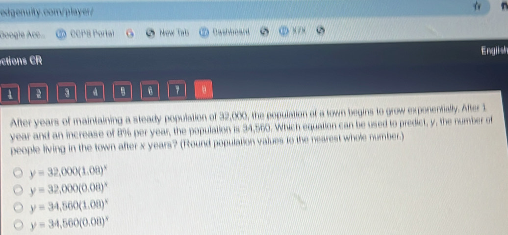 Googie Acc... CCPS Portal New Tab C Dashboard x / ×
ctions CR English
a 3 A B 6 7 B
After years of maintaining a steady population of 32,000, the population of a town begins to grow exponentially. After 1
year and an increase of 8% per year, the population is 34,560. Which equation can be used to predict, y, the number of
people living in the town after x years? (Round population values to the nearest whole number.)
y=32,000(1.08)^x
y=32,000(0.08)^x
y=34,560(1.08)^x
y=34,560(0.08)^x