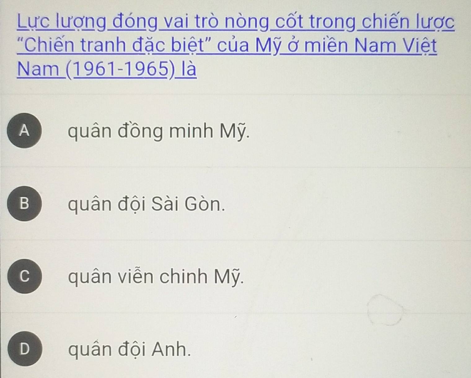 Lực lượng đóng vai trò nòng cốt trong chiến lược
“Chiến tranh đặc biệt” của Mỹ ở miền Nam Việt
Nam (1961-1965) là
A quân đồng minh Mỹ.
B quân đội Sài Gòn.
C quân viễn chinh Mỹ.
D quân đội Anh.