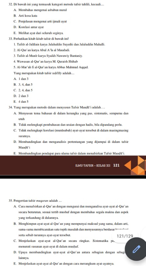 Di bawah ini yang termasuk kategori metode tafsir tahlili, kecuali....
A. Membahas mengenai asbabun nuzul
B. Arti kosa kata
C. Penjelasan mengenai arti ijmali ayat
D. Korelasi antar ayat
E. Melihat ayat dari seluruh seginya.
33. Perhatikan kitab-kitab tafsir di bawah ini!
1. Tafsīr al-Jalālain karya Jalaluddin Suyuthi dan Jalaluddin Mahalli.
2. Al-Qur`an karya Abul A’la al Maududi
3. Tafsīr al-Munïr karya Syaikh Nawawiy Bantaniy.
4. Wawasan al-Qur`an karya M. Quraish Shihab
5. Al-Mar’ah fi al-Qur`an karya Abbas Mahmud Aqqad.
Yang merupakan kitab tafsir toh/illy adalah....
A. I dan 3
B. 3, 4, dan 5
C. 2, 4, dan 5
D. 2 dan 3
E. 4 dan 5
34. Yang merupakan metode dalam menyusun Tafsir Mauḍū*i adalah….
A. Menyusun tema bahasan di dalam kerangka yang pas, sistematis, sempurna dan
utuh
B. Tidak melengkapi pembahasan dan uraian dengan hadis, bila dipandang perlu.
C. Tidak melengkapi korelasi (munäsabah) ayat-ayat tersebut di dalam masingmasing
suratnya
D. Membandingkan dan menganalisis pertentangan yang dijumpai di dalam tafsir
Mauḍū'i
E. Membandingkan pendapat para ulama tafsir dalam menafsirkan Tafsir Mauḍū*i.
ILMU TAFSIR - KELAS XII 121
35. Pengertian tafsir muqaron adalah ....
A. Cara menafsirkan al-Qur`an dengan mengurai dan menganalisa ayat-ayat al-Qur`an
secara berurutan, sesuai tertib mushaf dengan membahas segala makna dan aspek
yang terkandung di dalamnya.
B. Menghimpun ayat-ayat al-Qur`an yang mempunyai maksud yang sama, dalam arti,
sama-sama membicarakan satu topik masalah dan menyusunnya berdasar kro  o t o n 
serta sebab turunnya ayat-ayat tersebut 121/129
C. Menjelaskan ayat-ayat al-Qur`an secara ringkas. Sistematika pe.
menuruti susunan ayat-ayat di dalam mushaf.
D. Upaya membandingkan ayat-ayat al-Qur`an antara sebagian dengan sebagn
lainnya.
E. Menjelaskan ayat-ayat al-Qur`an dengan cara merangkum ayat-ayatnya