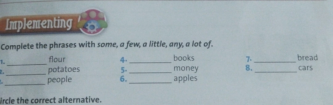 Implementing 
Complete the phrases with some, a few, a little, any, a lot of. 
1._ 
flour 4. _books 7. _bread 
_potatoes 5. _money 8. _cars 

_people 6. _apples 
ircle the correct alternative.