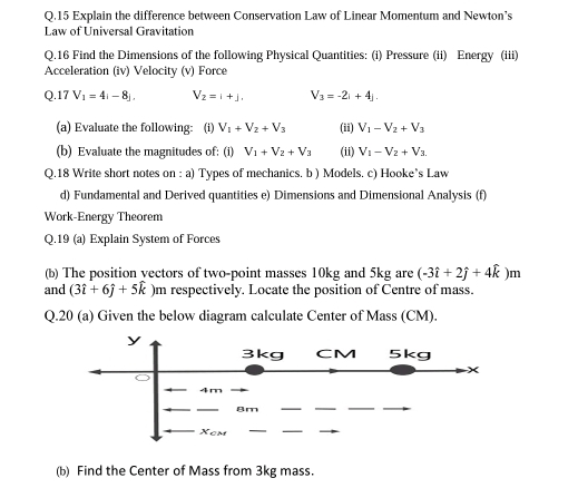 Explain the difference between Conservation Law of Linear Momentum and Newton's 
Law of Universal Gravitation 
Q.16 Find the Dimensions of the following Physical Quantities: (i) Pressure (ii) Energy (iii) 
Acceleration (iv) Velocity (v) Force
Q.17V_1=4i-8j. V_2=1+j. V_3=-2i+4j. 
(a) Evaluate the following: (i) V_1+V_2+V_3 (ii) V_1-V_2+V_3
(b) Evaluate the magnitudes of: (i) V_1+V_2+V_3 (ii) V_1-V_2+V_3
Q.18 Write short notes on : a) Types of mechanics. b ) Models. c) Hooke’s Law 
d) Fundamental and Derived quantities e) Dimensions and Dimensional Analysis (f) 
Work-Energy Theorem 
Q.19 (a) Explain System of Forces 
(b) The position vectors of two-point masses 10kg and 5kg are (-3hat i+2hat j+4hat k)m
and (3hat i+6hat j+5hat k )m respectively. Locate the position of Centre of mass. 
Q.20 (a) Given the below diagram calculate Center of Mass (CM). 
(b) Find the Center of Mass from 3kg mass.