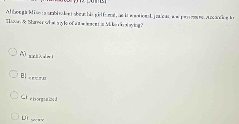 Although Mike is ambivalent about his girlfriend, he is emotional, jealous, and possessive. According to
Hazan & Shaver what style of attachment is Mike displaying?
A) ambivalent
B) anxious
C) disorganized
D) secure