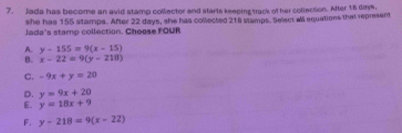 Jada has become an avid stamp collector and starts keeping track of her collection. After 18 days,
she has 155 stamps. After 22 days, she has collected 218 stamps. Select all equations that represent
Jada's stamp collection. Choose FOUR
A. y-155=9(x-15)
B. x-22=9(y-218)
C. -9x+y=20
D. y=9x+20
E. y=18x+9
F. y-218=9(x-22)