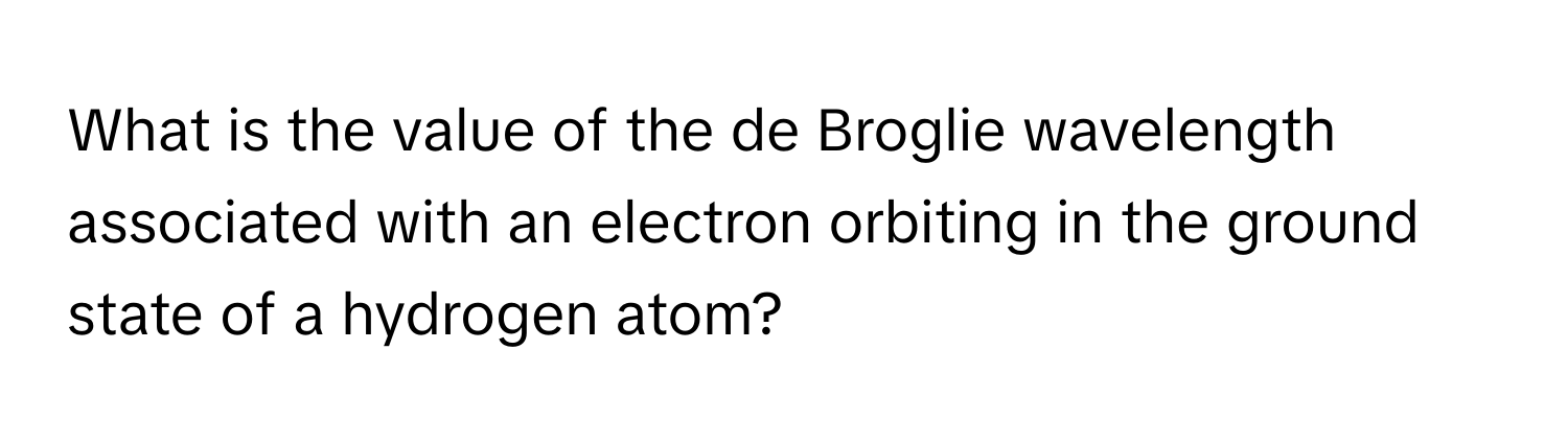 What is the value of the de Broglie wavelength associated with an electron orbiting in the ground state of a hydrogen atom?