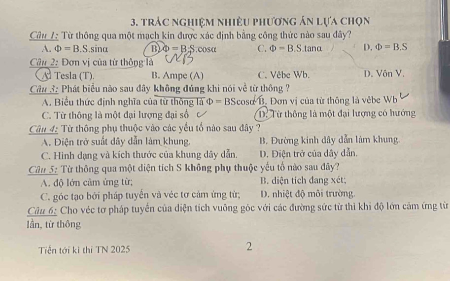 trác nghiệm nhiều phương án lựa chọn
Câu L Từ thông qua một mạch kin được xác định bằng công thức nào sau đây?
A. Phi =B.S.sin alpha B Phi =B:S. cosα C. Phi =B. S . tanα D. Phi =B.S
Câu 2: Đơn vị của từ thông là
A Tesla (T). B. Ampe (A) C. Vêbe Wb. D. Vôn V.
Câu 3: Phát biểu nào sau đây không đúng khi nói về từ thông ?
A. Biểu thức định nghĩa của từ thông là Phi =BScos alpha /B Đơn vị của từ thông là vêbe Wb
C. Từ thông là một đại lượng đại số D Từ thông là một đại lượng có hướng
Câu 4: Từ thông phụ thuộc vào các yếu tố nào sau đây ?
A. Điện trở suất dây dẫn làm khung. B. Đường kính dây dẫn làm khung.
C. Hình dạng và kích thước của khung dây dẫn. D. Điện trở của dây dẫn.
Câu 5: Từ thông qua một diện tích S không phụ thuộc yếu tố nào sau dây?
A. độ lớn cảm ứng từ; B. diện tích đang xét;
C. góc tạo bởi pháp tuyến và véc tơ cảm ứng từ; D. nhiệt độ môi trường.
Câu 6: Cho véc tơ pháp tuyển của diện tích vuông góc với các đường sức từ thì khi độ lớn cảm ứng từ
lần, từ thông
Tiến tới kì thi TN 2025
2