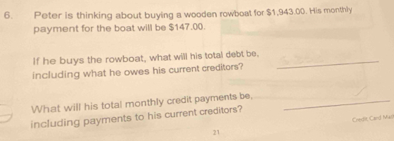 Peter is thinking about buying a wooden rowboat for $1,943.00. His monthly 
payment for the boat will be $147.00. 
If he buys the rowboat, what will his total debt be,_ 
including what he owes his current creditors? 
What will his total monthly credit payments be,_ 
including payments to his current creditors? 
21 Credit Card Math