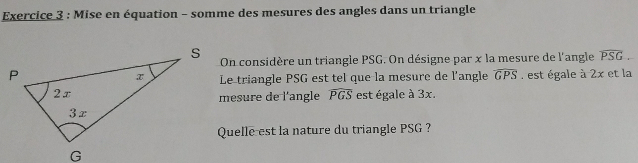 Mise en équation - somme des mesures des angles dans un triangle 
On considère un triangle PSG. On désigne par x la mesure de l'angle widehat PSG. 
est égale à 2x et la 
Le triangle PSG est tel que la mesure de l'angle widehat GPS
est égale à 3x. 
mesure de l'angle widehat PGS
Quelle est la nature du triangle PSG ?