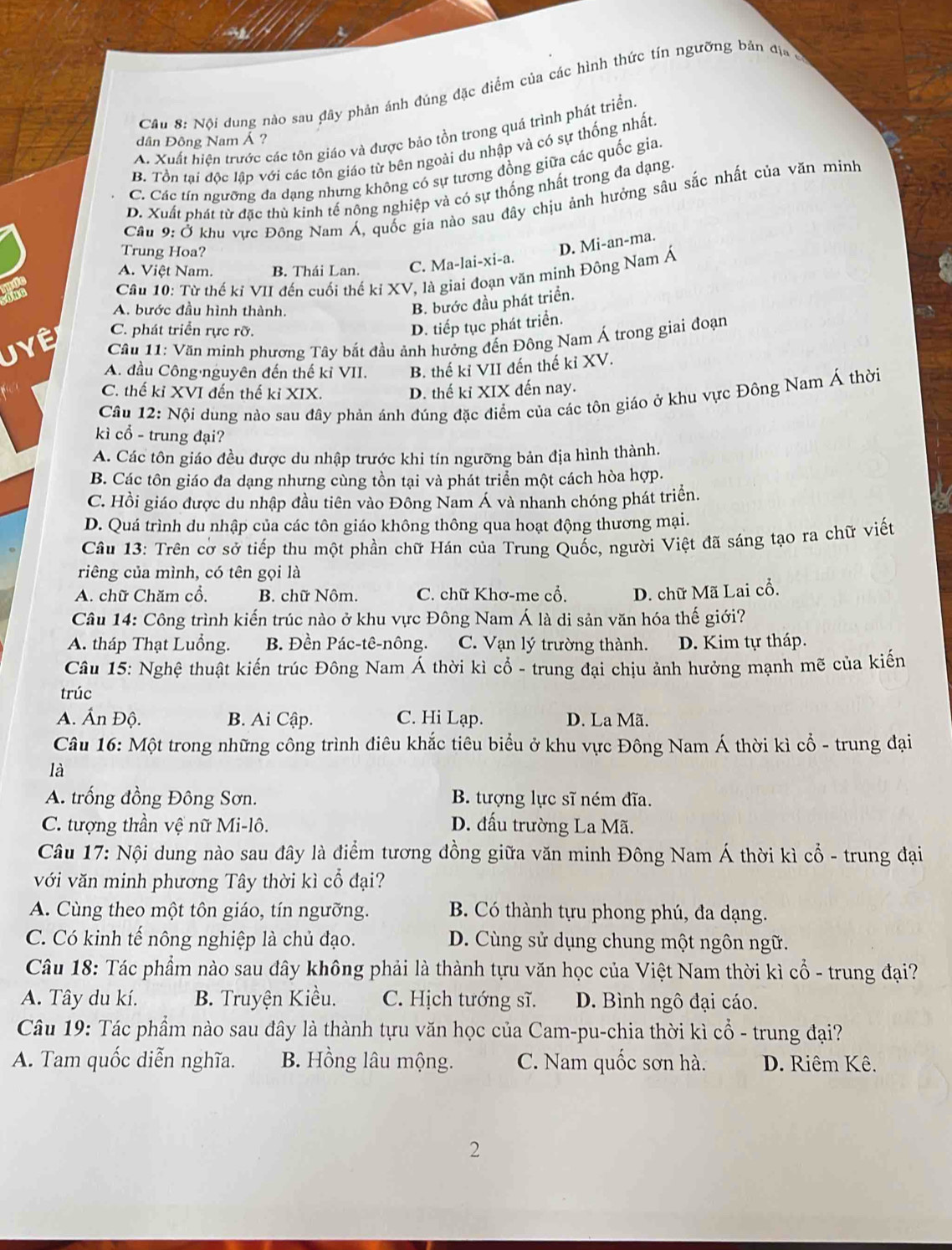 Nội dung nào sau đây phản ánh đúng đặc điểm của các hình thức tín ngưỡng bản địa ở
A. Xuất hiện trước các tôn giáo và được bảo tồn trong quá trình phát triển
dân Đông Nam Á ?
B. Tồn tại độc lập với các tôn giáo từ bên ngoài du nhập và có sự thống nhất
C. Các tín ngưỡng đa dạng nhưng không có sự tương đồng giữa các quốc gia
D. Xuất phát từ đặc thù kinh tế nông nghiệp và có sự thống nhất trong đa dạng.
Cầu 9: Ở khu vực Đông Nam Á, quốc gia nào sau đây chịu ảnh hưởng sâu sắc nhất của văn minh
Trung Hoa?
D. Mi-an-ma.
A. Việt Nam. B. Thái Lan. C. Ma-lai-xi-a.
Câu 10: Từ thế kí VII đến cuối thế kỉ XV, là giai đoạn văn minh Đông Nam Á
A. bước đầu hình thành.
B. bước đầu phát triển.
C. phát triển rực rỡ.
D. tiếp tục phát triển.
Uyệ *  Câu 11: Văn minh phương Tây bắt đầu ảnh hưởng đến Đông Nam Á trong giai đoạn
A. đầu Công nguyên đến thế kỉ VII. B. thế kỉ VII đến thế kỉ XV.
C. thế kỉ XVI đến thế ki XIX. D. thế kỉ XIX đến nay.
Câu 12: Nội dung nào sau đây phản ánh đúng đặc điểm của các tôn giáo ở khu vực Đông Nam Á thời
kì cổ - trung đại?
A. Các tôn giáo đều được du nhập trước khi tín ngưỡng bản địa hình thành.
B. Các tôn giáo đa dạng nhưng cùng tồn tại và phát triển một cách hòa hợp.
C. Hồi giáo được du nhập đầu tiên vào Đông Nam Á và nhanh chóng phát triển.
D. Quá trình du nhập của các tôn giáo không thông qua hoạt động thương mại.
Câu 13: Trên cờ sở tiếp thu một phần chữ Hán của Trung Quốc, người Việt đã sáng tạo ra chữ viết
riêng của mình, có tên gọi là
A. chữ Chăm cổ, B. chữ Nôm. C. chữ Khơ-me cổ. D. chữ Mã Lai cổ.
Câu 14: Công trình kiến trúc nào ở khu vực Đông Nam Á là di sản văn hóa thế giới?
A. tháp Thạt Luồng. B. Đền Pác-tê-nông. C. Vạn lý trường thành. D. Kim tự tháp.
Câu 15: Nghệ thuật kiến trúc Đông Nam Á thời kì cổ - trung đại chịu ảnh hưởng mạnh mẽ của kiến
trúc
A. Ấn Độ. B. Ai Cập. C. Hi Lạp. D. La Mã.
Câu 16: Một trong những công trình điêu khắc tiêu biểu ở khu vực Đông Nam Á thời kì cổ - trung đại
là
A. trống đồng Đông Sơn. B. tượng lực sĩ ném đĩa.
C. tượng thần vệ nữ Mi-lô. D. đấu trường La Mã.
Câu 17: Nội dung nào sau đây là điểm tương đồng giữa văn minh Đông Nam Á thời kì cổ - trung đại
với văn minh phương Tây thời kì cổ đại?
A. Cùng theo một tôn giáo, tín ngưỡng. B. Có thành tựu phong phú, đa dạng.
C. Có kinh tế nông nghiệp là chủ đạo. D. Cùng sử dụng chung một ngôn ngữ.
Câu 18: Tác phẩm nào sau đây không phải là thành tựu văn học của Việt Nam thời kì cổ - trung đại?
A. Tây du kí. B. Truyện Kiều. C. Hịch tướng sĩ. D. Bình ngô đại cáo.
Câu 19: Tác phẩm nào sau đây là thành tựu văn học của Cam-pu-chia thời kì cổ - trung đại?
A. Tam quốc diễn nghĩa. B. Hồng lâu mộng. C. Nam quốc sơn hà. D. Riêm Kê.
2