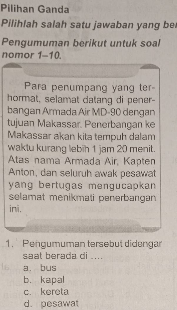 Pilihan Ganda
Pilihlah salah satu jawaban yang bei
Pengumuman berikut untuk soal
nomor 1-10.
Para penumpang yang ter-
hormat, selamat datang di pener-
bangan Armada Air MD- 90 dengan
tujuan Makassar. Penerbangan ke
Makassar akan kita tempuh dalam
waktu kurang lebih 1 jam 20 menit.
Atas nama Armada Air, Kapten
Anton, dan seluruh awak pesawat
yang bertugas mengucapkan 
selamat menikmati penerbangan
ini.
1. Pengumuman tersebut didengar
saat berada di ....
a. bus
b. kapal
c. kereta
d. pesawat