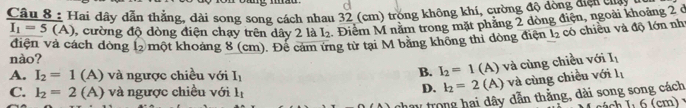 Hai dây dẫn thẳng, dài song song cách nhau 32 (cm) trong không khí, cường độ dòng cngoài là
I_1=5(A) , cường độ dòng điện chạy trên dây 2 là L 1. Điểm M năm trong mặt phẳng 2 dòng điện, ngoài khoảng 2 ở
điện và cách dòng l một khoảng 8 (cm). Để cảm ứng từ tại M băng không thi đòng điện l_2 có chiều và độ lớn nh
nào? I_1
B. I_2=1(A) và cùng chiều với
A. I_2=1 (A) và ngược chiều với I_1 l_1
C. I_2=2(A) và ngược chiều với l_1
D. I_2=2 (A) và cùng chiều với
V trong hai dây dẫn thẳng, dài song song cách