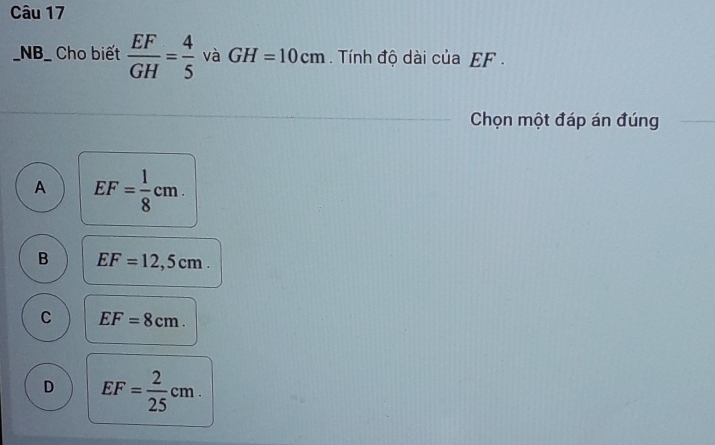 NB_ Cho biết  EF/GH = 4/5  và GH=10cm Tính độ dài của EF.
Chọn một đáp án đúng
A EF= 1/8 cm.
B EF=12,5cm.
C EF=8cm.
D EF= 2/25 cm.