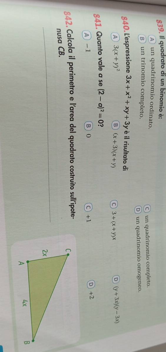 Il quadrato di un binomio è:
A un quadrinomio ordinato.
C) un quadrinomio completo.
un trinomio completo.
D) un quadrinomio omogeneo.
840. L'espressione 3x+x^2+xy+3y è il risultato di
A 3(x+y)^2
B (x+3)(x+y)
C 3+(x+y)x
D (y+3x)(y-3x)
841. Quanto vale a se (2-a)^2=0 ?
A -1 B 0 C +1 D) +2
842. Calcola il perimetro e l'area del quadrato costruito sull'ipote- 
nusa CB.
_