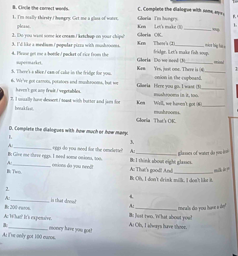 To 
B. Circle the correct words. 
C. Complete the dialogue with some, any or F. 
1. I'm really thirsty / hungry. Get me a glass of water, Gloria I'm hungry. 
1. 
please. Ken Let’s make (1) _soup. 
2. Do you want some ice cream / ketchup on your chips? Gloria OK. 
3. I’d like a medium / popular pizza with mushrooms. Ken There's (2)_ 
nice big fish i 
4. Please get me a bottle / packet of rice from the 
fridge. Let’s make fish soup. 
Gloria Do we need (3) 
supermarket. _onions? 
Ken Yes, just one. There is (4)_ 2 
5. There's a slice / can of cake in the fridge for you. 
onion in the cupboard. 
6. We’ve got carrots, potatoes and mushrooms, but we Gloria Here you go. I want (5)_ 
haven’t got any fruit / vegetables. mushrooms in it, too. 
7. I usually have dessert / toast with butter and jam for Ken Well, we haven’t got (6)_ 
breakfast. mushrooms. 
Gloria That’s OK. 
D. Complete the dialogues with how much or how many. 
1. 
3. 
A: 
_eggs do you need for the omelette? A: 
glasses of water do you drink 
B: Give me three eggs. I need some onions, too. B: I think about eight glasses. 
A:_ onions do you need? A: That’s good! And_ 
B: Two. 
milk do y 
B: Oh, I don’t drink milk. I don’t like it. 
2, 
A: 
4. 
_is that dress? A: 
B: 200 euros. _meals do you have a day? 
A: What? It’s expensive. 
B: Just two. What about you? 
A: Oh, I always have three. 
B:_ money have you got? 
A: I've only got 100 euros.