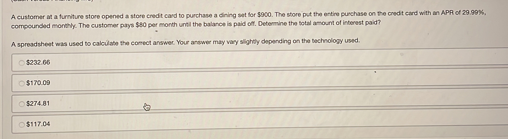 A customer at a furniture store opened a store credit card to purchase a dining set for $900. The store put the entire purchase on the credit card with an APR of 29.99%,
compounded monthly. The customer pays $80 per month until the balance is paid off. Determine the total amount of interest paid?
A spreadsheet was used to calculate the correct answer. Your answer may vary slightly depending on the technology used.
$232.66
$170.09
$274.81
$117.04