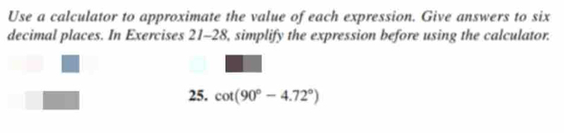 Use a calculator to approximate the value of each expression. Give answers to six 
decimal places. In Exercises 21-28, simplify the expression before using the calculator. 
25. cot (90°-4.72°)