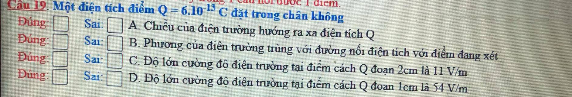 à nội được I diểm.
Cầu 19. Một điện tích điểm Q=6.10^(-13)C đặt trong chân không
Đúng: Sai: □ A. Chiều của điện trường hướng ra xa điện tích Q
Đúng: frac  Sai: □ B. Phương của điện trường trùng với đường nổi điện tích với điểm đang xét
Đúng: ^^circ  Sai: □ C. Độ lớn cường độ điện trường tại điểm cách Q đoạn 2cm là 11 V/m
Đúng: Sai: □ D. Độ lớn cường độ điện trường tại điểm cách Q đoạn 1cm là 54 V/m