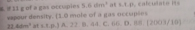 If 11 g of a gas occupies 5.6dm^3 at s.t.p, calculate its
vapour density. (1.0 mole of a gas occupies
22.4dm^3 at s.t.p.) A. 22. B. 44. C. 66. D. 88. [2 -csc A 03/10)