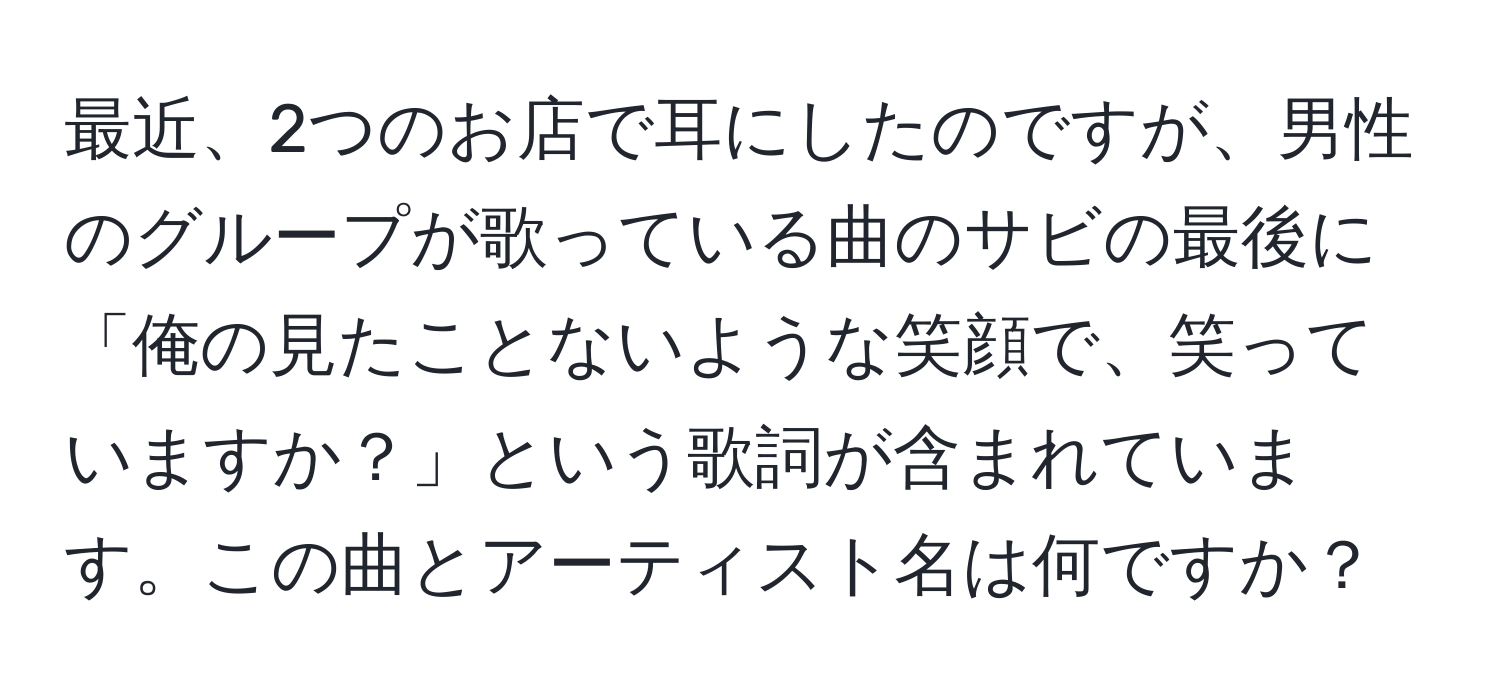 最近、2つのお店で耳にしたのですが、男性のグループが歌っている曲のサビの最後に「俺の見たことないような笑顔で、笑っていますか？」という歌詞が含まれています。この曲とアーティスト名は何ですか？