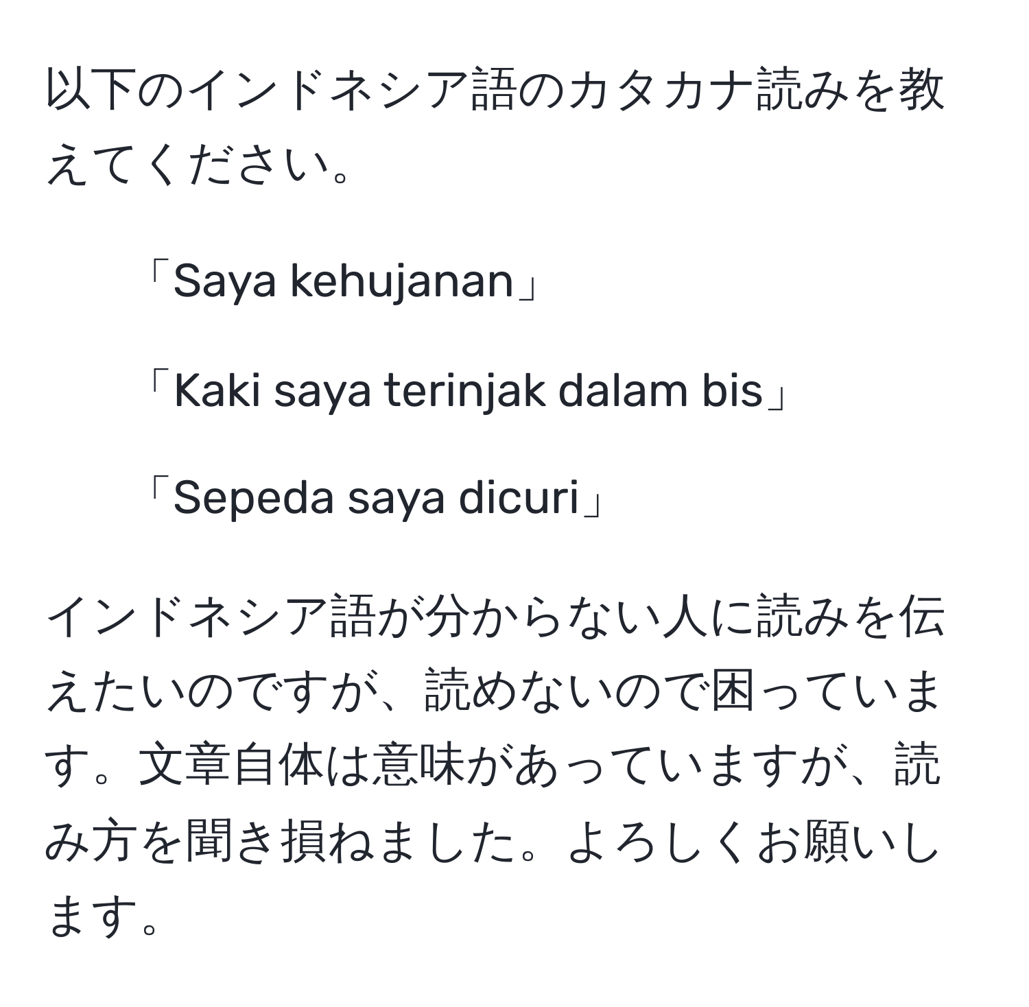 以下のインドネシア語のカタカナ読みを教えてください。  
1. 「Saya kehujanan」  
2. 「Kaki saya terinjak dalam bis」  
3. 「Sepeda saya dicuri」  

インドネシア語が分からない人に読みを伝えたいのですが、読めないので困っています。文章自体は意味があっていますが、読み方を聞き損ねました。よろしくお願いします。