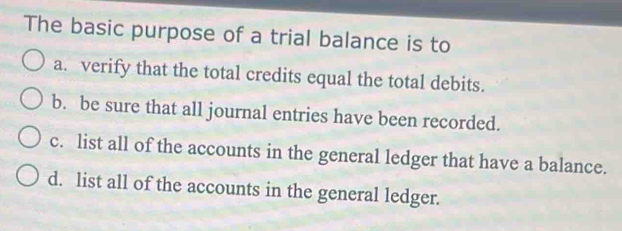 The basic purpose of a trial balance is to
a. verify that the total credits equal the total debits.
b. be sure that all journal entries have been recorded.
c. list all of the accounts in the general ledger that have a balance.
d. list all of the accounts in the general ledger.