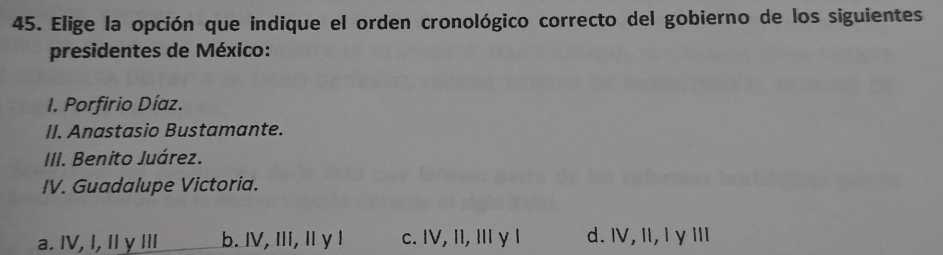 Elige la opción que indique el orden cronológico correcto del gobierno de los siguientes
presidentes de México:
I. Porfirio Díaz.
II. Anastasio Bustamante.
III. Benito Juárez.
IV. Guadalupe Victoria.
a. IV, I, II y Ⅲ b. IV, I, Ⅱ γ 1 c. IV, II, I y l d. I, Il, I γ II