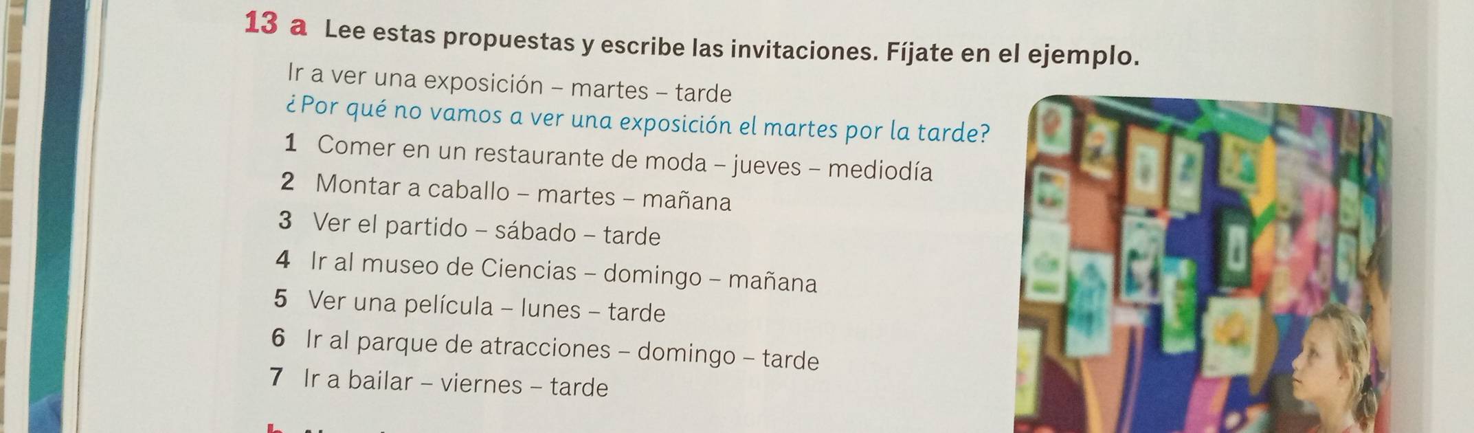 a Lee estas propuestas y escribe las invitaciones. Fíjate en el ejemplo. 
Ir a ver una exposición - martes - tarde 
¿ Por qué no vamos a ver una exposición el martes por la tarde? 
1 Comer en un restaurante de moda - jueves - mediodía 
2 Montar a caballo - martes - mañana 
3 Ver el partido - sábado - tarde 
4 Ir al museo de Ciencias - domingo - mañana 
5 Ver una película - lunes - tarde 
6 Ir al parque de atracciones - domingo - tarde 
7 Ir a bailar - viernes - tarde