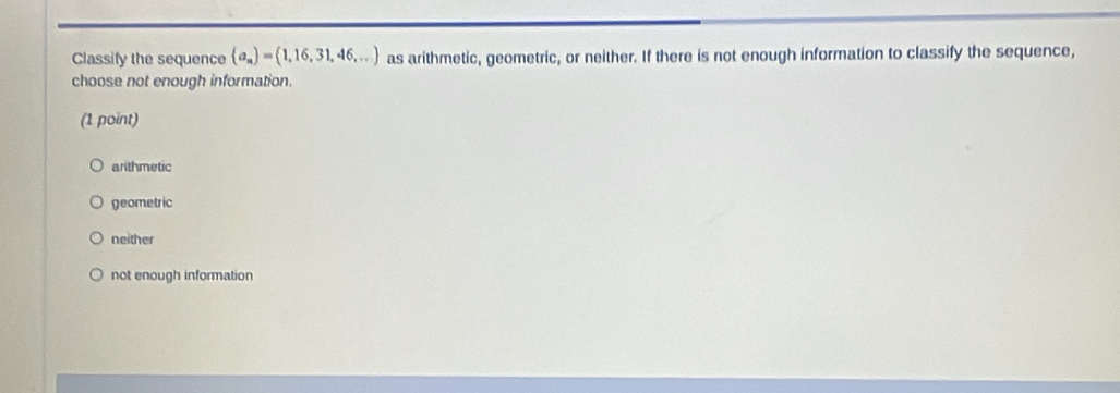 Classify the sequence (a_n)=(1,16,31,46,...) as arithmetic, geometric, or neither. If there is not enough information to classify the sequence,
choose not enough information.
(1 point)
arithmetic
geometric
neither
not enough information