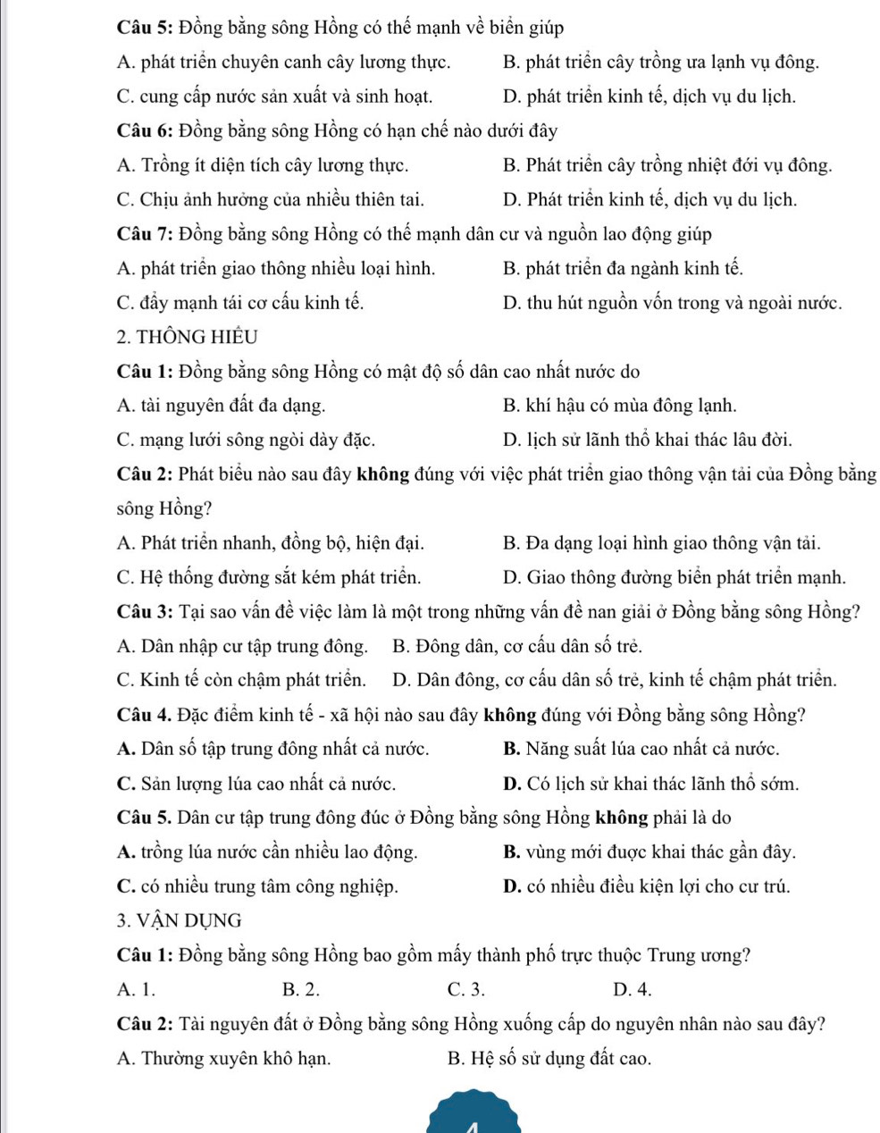 Đồng bằng sông Hồng có thế mạnh về biển giúp
A. phát triển chuyên canh cây lương thực. B. phát triển cây trồng ưa lạnh vụ đông.
C. cung cấp nước sản xuất và sinh hoạt. D. phát triển kinh tế, dịch vụ du lịch.
Câu 6: Đồng bằng sông Hồng có hạn chế nào dưới đây
A. Trồng ít diện tích cây lương thực. B. Phát triển cây trồng nhiệt đới vụ đông.
C. Chịu ảnh hưởng của nhiều thiên tai. D. Phát triển kinh tế, dịch vụ du lịch.
Câu 7: Đồng bằng sông Hồng có thế mạnh dân cư và nguồn lao động giúp
A. phát triển giao thông nhiều loại hình. B. phát triển đa ngành kinh tế.
C. đẩy mạnh tái cơ cấu kinh tế. D. thu hút nguồn vốn trong và ngoài nước.
2. THÔNG HIÊU
Câu 1: Đồng bằng sông Hồng có mật độ số dân cao nhất nước do
A. tài nguyên đất đa dạng. B. khí hậu có mùa đông lạnh.
C. mạng lưới sông ngòi dày đặc. D. lịch sử lãnh thổ khai thác lâu đời.
Câu 2: Phát biểu nào sau đây không đúng với việc phát triển giao thông vận tải của Đồng bằng
sông Hồng?
A. Phát triển nhanh, đồng bộ, hiện đại. B. Đa dạng loại hình giao thông vận tải.
C. Hệ thống đường sắt kém phát triển. D. Giao thông đường biển phát triển mạnh.
Câu 3: Tại sao vấn đề việc làm là một trong những vấn đề nan giải ở Đồng bằng sông Hồng?
A. Dân nhập cư tập trung đông. B. Đông dân, cơ cấu dân số trẻ.
C. Kinh tế còn chậm phát triển. D. Dân đông, cơ cấu dân số trẻ, kinh tế chậm phát triển.
Câu 4. Đặc điểm kinh tế - xã hội nào sau đây không đúng với Đồng bằng sông Hồng?
A. Dân số tập trung đông nhất cả nước. B. Năng suất lúa cao nhất cả nước.
C. Sản lượng lúa cao nhất cả nước. D. Có lịch sử khai thác lãnh thổ sớm.
Câu 5. Dân cư tập trung đông đúc ở Đồng bằng sông Hồng không phải là do
A. trồng lúa nước cần nhiều lao động. B. vùng mới đuợc khai thác gần đây.
C. có nhiều trung tâm công nghiệp. D. có nhiều điều kiện lợi cho cư trú.
3. VậN DỤNG
Câu 1: Đồng bằng sông Hồng bao gồm mấy thành phố trực thuộc Trung ương?
A. 1. B. 2. C. 3. D. 4.
Câu 2: Tài nguyên đất ở Đồng bằng sông Hồng xuống cấp do nguyên nhân nào sau đây?
A. Thường xuyên khô hạn. B. Hệ số sử dụng đất cao.