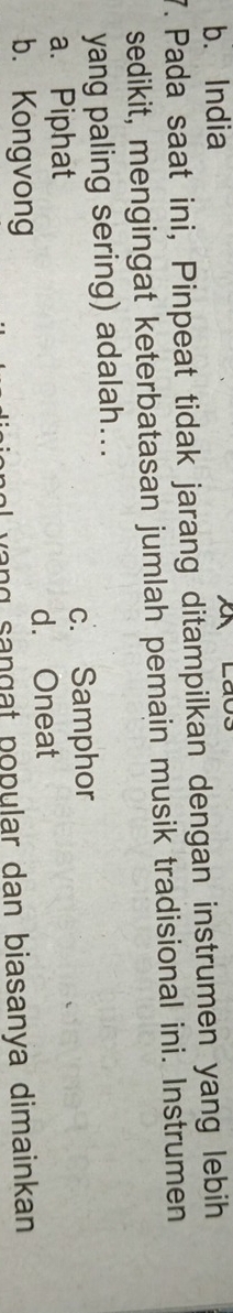 b. India
7. Pada saat ini, Pinpeat tidak jarang ditampilkan dengan instrumen yang lebih
sedikit, mengingat keterbatasan jumlah pemain musik tradisional ini. Instrumen
yang paling sering) adalah...
a. Piphat c. Samphor
d. Oneat
b. Kongvong
yang sançạt popular dan biasanya dimainkan