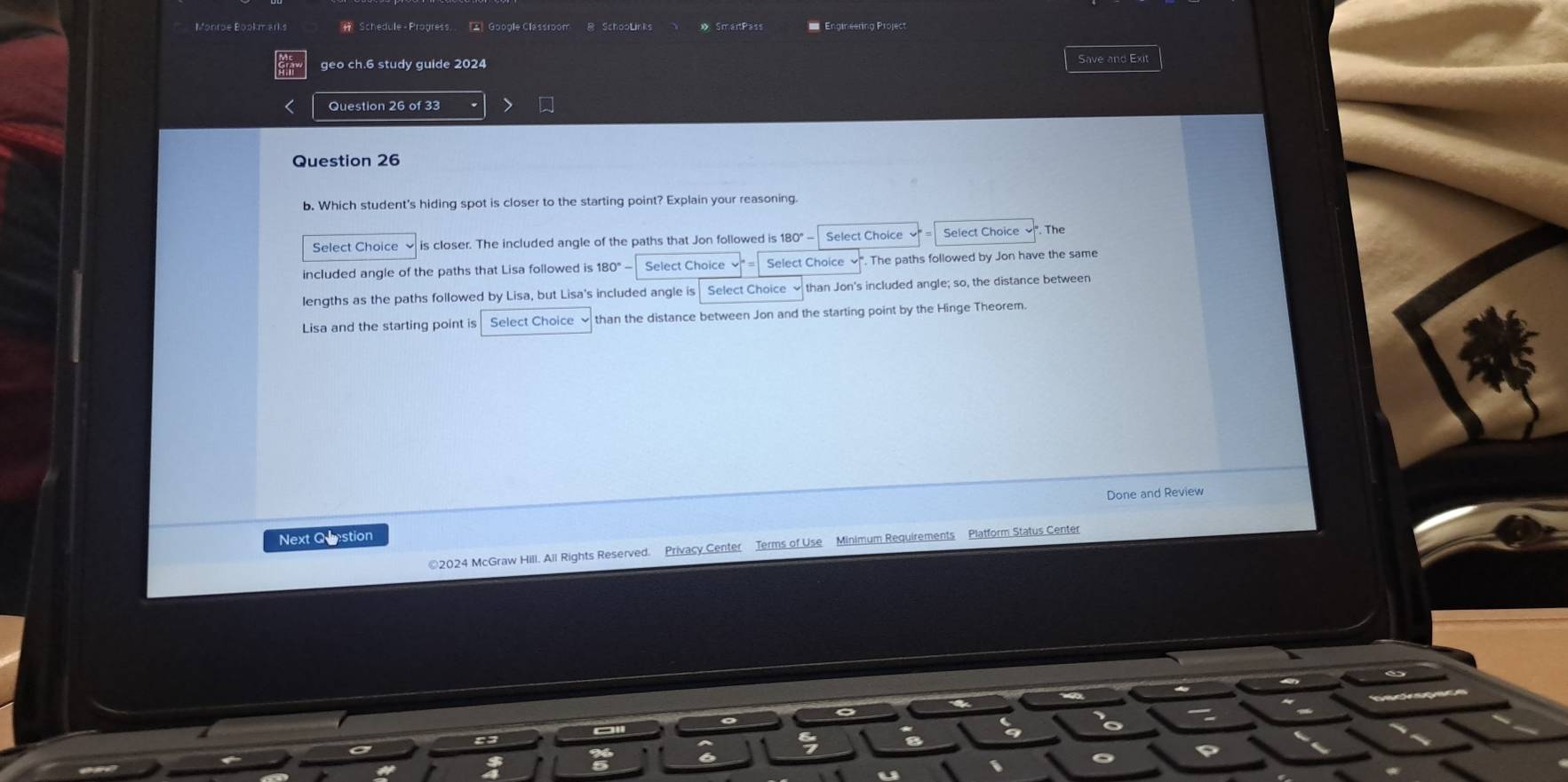 Monroe Bookm arks Schedule - Progress.. 2 Google Classroom B SchooLinks » SmartPass Engineering Project 
geo ch.6 study guide 2024 Save and Exit 
Question 26 of 33 
Question 26 
b. Which student's hiding spot is closer to the starting point? Explain your reasoning 
Select Choice is closer. The included angle of the paths that Jon followed is 180° - Select Choice Select Choice The 
included angle of the paths that Lisa followed is 180° Select Choice Select Choice . The paths followed by Jon have the same 
lengths as the paths followed by Lisa, but Lisa's included angle is Select Choice than Jon's included angle; so, the distance between 
Lisa and the starting point is Select Choice than the distance between Jon and the starting point by the Hinge Theorem. 
Done and Review 
Next Question 
©2024 McGraw Hill. All Rights Reserved. Privacy Center Terms of Use Minimum Requirements Platform Status Center