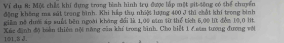 Ví dụ 8: Một chất khí đựng trong bình hình trụ được lấp một pit-tông có thể chuyển 
động không ma sát trong bình. Khi hấp thụ nhiệt lượng 400 J thì chất khí trong bình 
giãn nở dưới áp suất bên ngoài không đổi là 1,00 atm từ thể tích 5,00 lít đến 10,0 lít. 
Xác định độ biển thiên nội năng của khí trong bình. Cho biết 1 l.atm tương đương với
101,3 J.