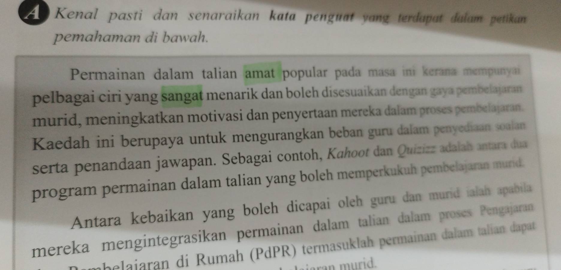 he Kenal pasti dan senaraikan kata penguat yang terdapat dalam petikan 
pemahaman di bawah. 
Permainan dalam talian amat popular pada masa ini kerana mempunyai 
pelbagai ciri yang sangat menarik dan boleh disesuaikan dengan gaya pembelajaran 
murid, meningkatkan motivasi dan penyertaan mereka dalam proses pembelajaran. 
Kaedah ini berupaya untuk mengurangkan beban guru dalam penyediaan soalan 
serta penandaan jawapan. Sebagai contoh, Kahoot dan Quizizz adalah antara dua 
program permainan dalam talian yang boleh memperkukuh pembelajaran murid. 
Antara kebaikan yang boleh dicapai oleh guru dan murid ialah apabila 
mereka mengintegrasikan permainan dalam talian dalam prosès Pengajaran 
M elir a i umah (PdPR) termasuklah permainan dalam talian dapat 
ran murid.