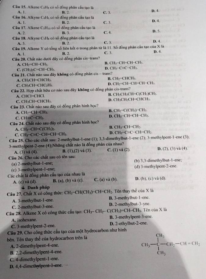 Alkene C₄H₈ có số đồng phân cầu tạo là
A. 1. B. 2. C. 3. D. 4.
Câu 16. Alkyne C₄H₆ có số đồng phân cầu tạo là D. 4
A. 1. B. 2. C. 3.
Câu 17. Alkene CsH₁ có số đồng phân cấu tạo là
A. 2. B. 3. C. 4. D. 5.
Câu 18. Alkyne C_5H_1 * có số đồng phân cầu tạo là D. 4.
A. 5. B. 2. C. 3.
Câu 19. Alkene Y có tổng số liên kết σ trong phân tử là 11. Số đồng phân cầu tạo của X là
A. 1. B. 2. C. 3. D. 4.
Câu 20. Chất nào dưới đây có đồng phân cis-trans?
A. CH_2=CH-CH_3. B. CH_3-CH=CH-CH_3.
C. (CH_3)_2C=CH-CH_3.
D. CH_3-Cequiv C-CH_3.
Câu 21. Chất nào sau dây không có dồng phân cis - trans?
A. CH₃CH=CHCH₃.
B. CH_2=CHCH_3.
D. CH_2=CH-C
C. CH CH=CHC_2H_5 H=CH-CH:
Câu 22. Hợp chất hữu cơ nào sau dây không có đồng phân cis-trans?
A. CHCI=CHCI. B. CH₃CH₂CH=C(CH₃)CH₃
D. CH_3CH_2
C. C H_3CH=CHCI CH=CHCH
Câu 23. Chất nào sau đây có đồng phân hình học?
B. CH_2=C(C
A. CH_2=CH-CH_3. H3) CH_3
D. CHH_3^-
C. CHequiv C-CH_3. CH=CH CH₃
Câu 24. Chất nào sau đây có đồng phân hình học?
A. CH_3-CH=C(CH_3)_2.
B. CH_3-CH=CH_2.
C. CH_3-Cequiv C-CH=CH-CH_3.
D. CH_3-Cequiv C-CH=CH_2.
Câu 25. Cho các chất sau: 2-methylbut-1-ene (1); 3,3-dimethylbut-1-ene (2); 3-methylpent-1-ene (3);
3-methylpent-2-ene (4);Những chất nào là đồng phân của nhau?
A. (3) và (4). B. (1),(2) và (3). C. (1) và (2) D. (2), (3) và (4)
Câu 26. Cho các chất sau có tên sau:
(a) 2-methylbut-1-ene; (b) 3,3-dimethylbut-1-ene;
(c) 3-methylpent-1-ene; (d) 3-methylpent-2-ene.
Các chất là đồng phân cầu tạo của nhau là
A. (c) và (d). B. (a), (b) và (c). C. (a) và (b). D. (b), (c) và (d).
Danh pháp
Câu 27. Chất X có công thức: CH_3-CH(CH_3)-CH=CH_2. Tên thay thể của X là
A. 3-methylbut-1-ene. B. 3-methylbut-1-ene.
C. 2-methylbut-3-ene. D. 2-methylbut-3-yne.
Câu 28. Alkene X có công thức cấu tạo: CH_3-CH_2-C(CH_3)=CH-CH_3. Tên của X là
A. isohexane. B. 3-methylpent-3-ene
C. 3-methylpent-2-ene. D. 2-ethylbut-2-ene.
Câu 29. Cho công thức cấu tạo của một hydrocarbon như hình
bên. Tên thay thế của hydrocarbon trên là
A. 2-dimethylpent-4-ene.
B. 2,2-dimethylpent-4-ene.
CH_3-beginarrayl CH_3 - H_3endarray. -CH_2-CH=CH_2,
C. 4-dimethylpent-1-ene.
D. 4,4-dimethylpent-1-ene.