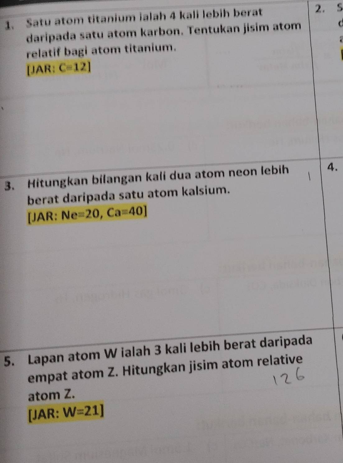 Satu atom titanium ialah 4 kali lebih berat 2. S 
daripada satu atom karbon. Tentukan jisim atom C
relatif bagi atom titanium. 
[JAR: C=12]
3. Hitungkan bilangan kali dua atom neon lebih 4. 
berat daripada satu atom kalsium. 
[JAR: Ne=20, Ca=40]
5. Lapan atom W ialah 3 kali lebih berat daripada 
empat atom Z. Hitungkan jisim atom relative 
atom Z. 
[JAR: W=21J