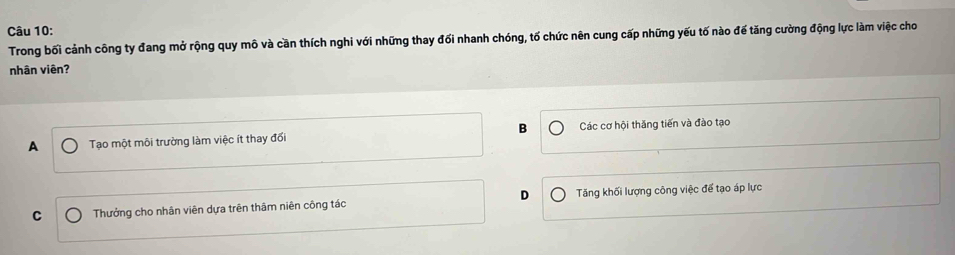 Trong bối cảnh công ty đang mở rộng quy mô và cần thích nghi với những thay đối nhanh chóng, tố chức nên cung cấp những yếu tố nào đế tăng cường động lực làm việc cho
nhân viên?
A Tạo một môi trường làm việc ít thay đổi B Các cơ hội thăng tiến và đào tạo
C Thưởng cho nhân viên dựa trên thâm niên công tác D Tăng khối lượng công việc để tạo áp lực