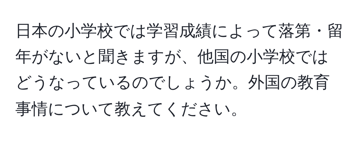 日本の小学校では学習成績によって落第・留年がないと聞きますが、他国の小学校ではどうなっているのでしょうか。外国の教育事情について教えてください。