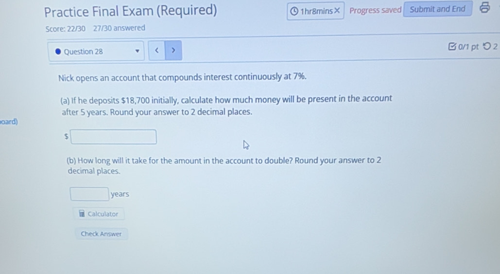 Practice Final Exam (Required) 1hr8mins× Progress saved Submit and End 
Score: 22/30 27/30 answered 
Question 28 7%. 
(a) If he deposits $18,700 initially, calculate how much money will be present in the account 
after 5 years. Round your answer to 2 decimal places. 
oard)
$□
(b) How long will it take for the amount in the account to double? Round your answer to 2
decimal places.
□ years
Calculator 
Check Answer