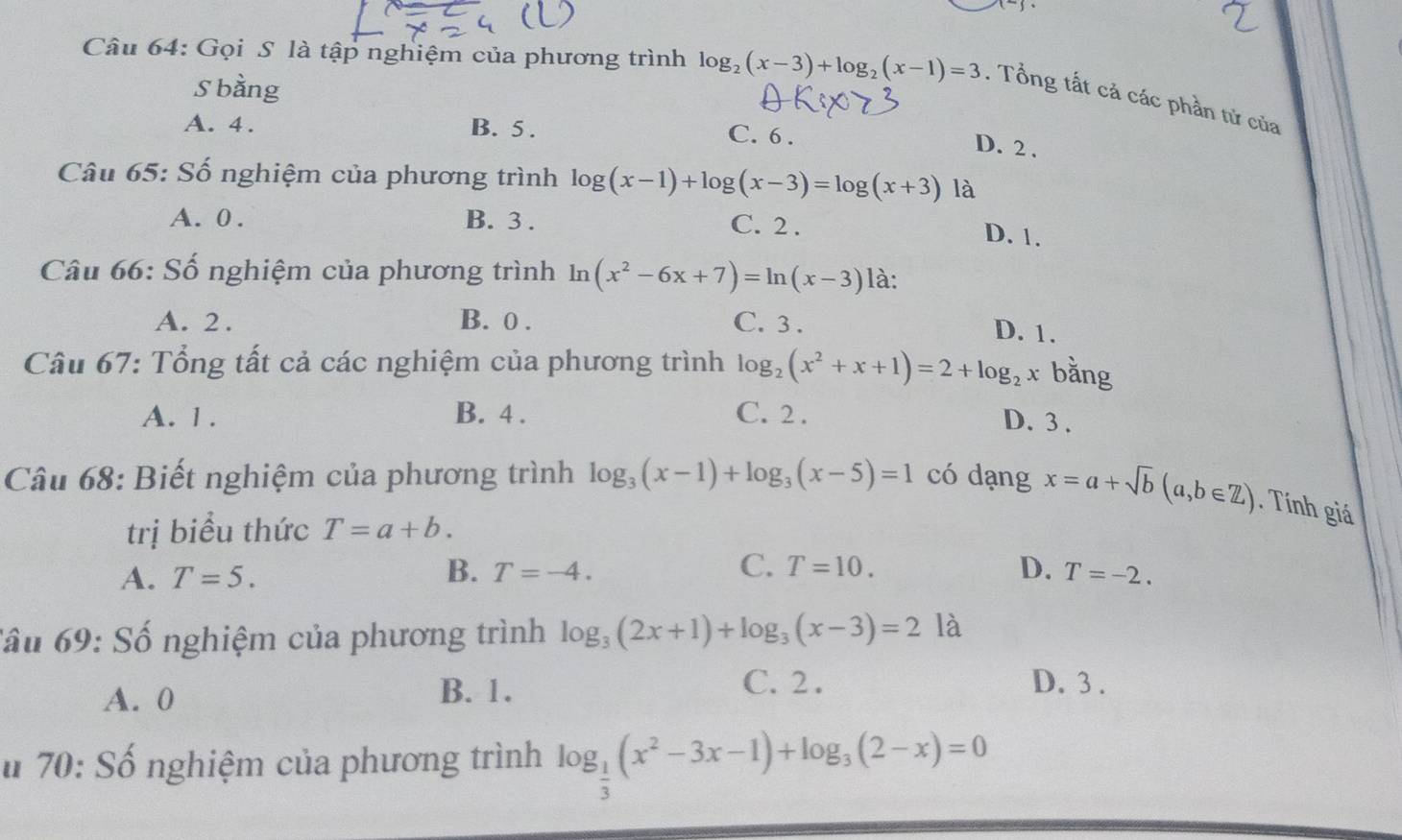 Gọi S là tập nghiệm của phương trình log _2(x-3)+log _2(x-1)=3. Tổng tất cả các phần tử của
S bằng
A. 4. B. 5.
C. 6.
D. 2.
Câu 65: Số nghiệm của phương trình log (x-1)+log (x-3)=log (x+3) là
A. 0. B. 3. C. 2. D. 1.
Câu 66: Số nghiệm của phương trình ln (x^2-6x+7)=ln (x-3) là:
A. 2. B. 0. C. 3.
D. 1.
Câu 67: Tổng tất cả các nghiệm của phương trình log _2(x^2+x+1)=2+log _2x bằng
A. 1. B. 4. C. 2. D. 3.
Câu 68: Biết nghiệm của phương trình log _3(x-1)+log _3(x-5)=1 có dạng x=a+sqrt(b)(a,b∈ Z). Tính giá
trị biểu thức T=a+b.
B.
C. T=10.
A. T=5. T=-4. D. T=-2. 
Cầu 69: Số nghiệm của phương trình log _3(2x+1)+log _3(x-3)=21 à
A. 0 B. 1.
C. 2. D. 3.
# 70: Số nghiệm của phương trình log _ 1/3 (x^2-3x-1)+log _3(2-x)=0